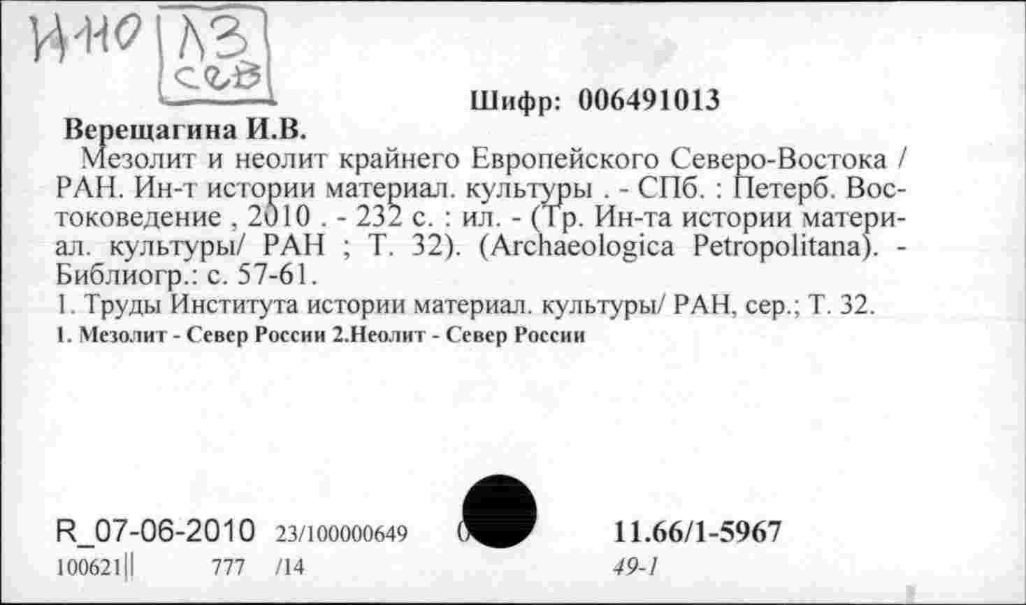 ﻿___ -і
Шифр: 006491013
Верещагина И.В.
мезолит и неолит крайнего Европейского Северо-Востока / РАН. Ин-т истории материал, культуры . - СПб. : Петерб. Востоковедение , 2010 . - 232 с. : ил. - (Тр. Ин-та истории материал. культуры/ РАН ; Т. 32). (Archaeologica Petropolitana). -Библиогр.: с. 57-61.
1. Труды Института истории материал, культуры/ РАН, сер.; Т. 32.
1. Мезолит - Север России 2.Неолит - Север России
R_07-06-2010 23/100000649
100621Ц	777 /14
11.66/1-5967
49-1